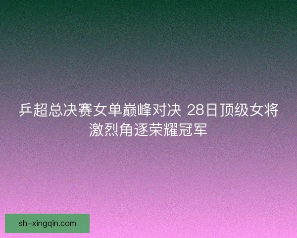 乒超总决赛女单巅峰对决 28日顶级女将激烈角逐荣耀冠军