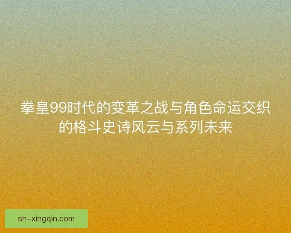 拳皇99时代的变革之战与角色命运交织的格斗史诗风云与系列未来
