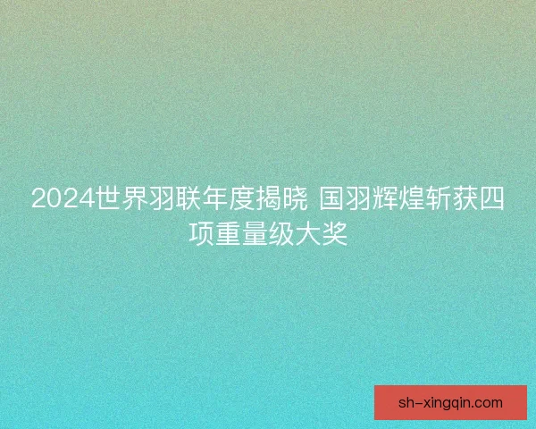 2024世界羽联年度揭晓 国羽辉煌斩获四项重量级大奖