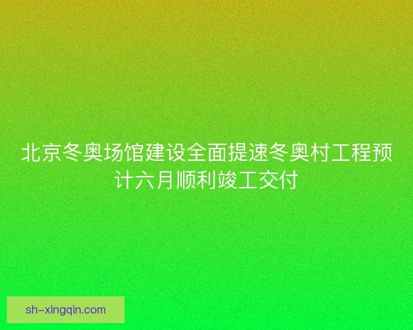 北京冬奥场馆建设全面提速冬奥村工程预计六月顺利竣工交付