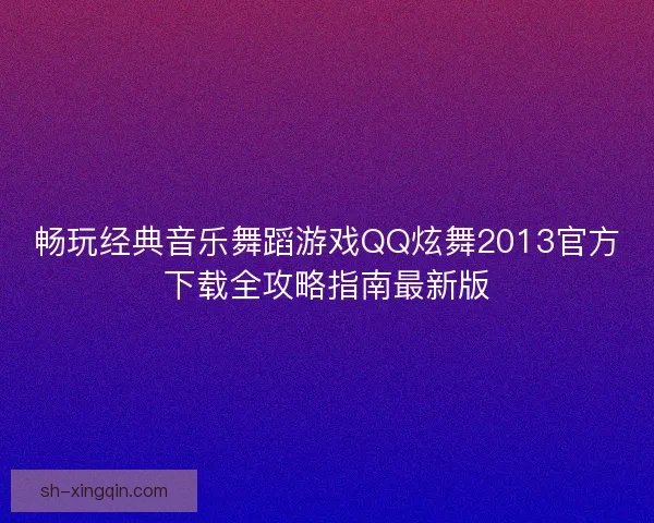 畅玩经典音乐舞蹈游戏QQ炫舞2013官方下载全攻略指南最新版