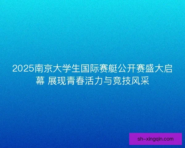 2025南京大学生国际赛艇公开赛盛大启幕 展现青春活力与竞技风采
